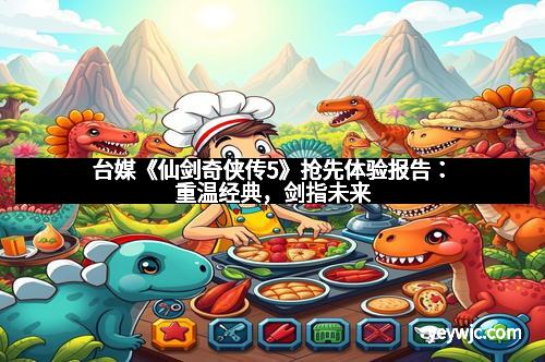 台媒《仙剑奇侠传5》抢先体验报告：重温经典，剑指未来